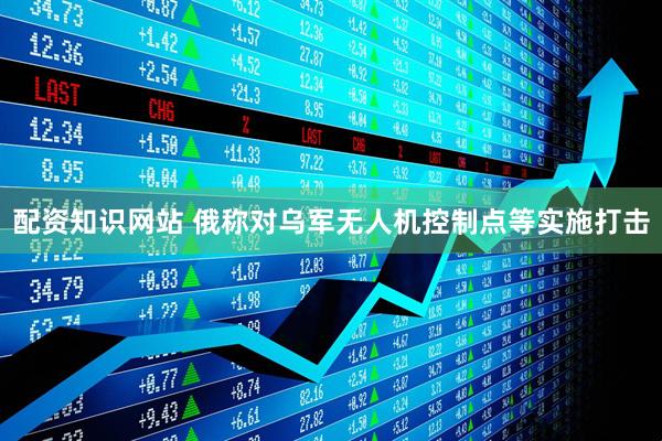 配资知识网站 俄称对乌军无人机控制点等实施打击