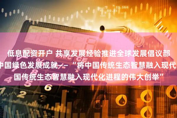 低息配资开户 共享发展经验推进全球发展倡议部级研讨班学员点赞中国绿色发展成就—— “将中国传统生态智慧融入现代化进程的伟大创举”