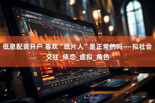 低息配资开户 喜欢“纸片人”是正常的吗——拟社会交往_依恋_虚拟_角色
