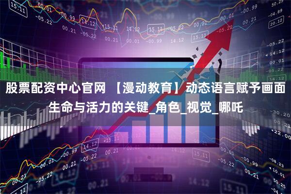 股票配资中心官网 【漫动教育】动态语言赋予画面生命与活力的关键_角色_视觉_哪吒