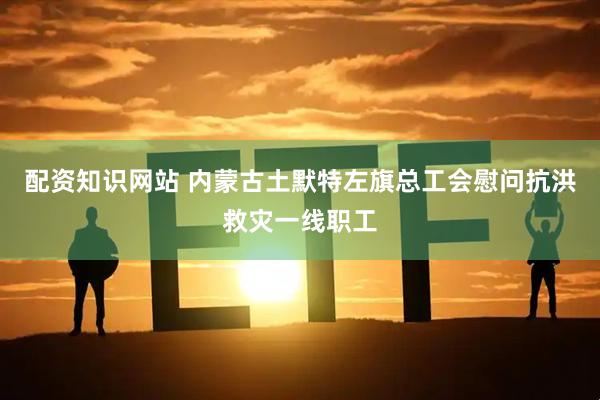 配资知识网站 内蒙古土默特左旗总工会慰问抗洪救灾一线职工
