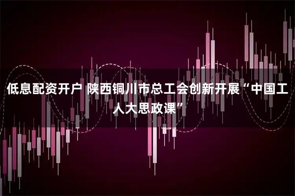 低息配资开户 陕西铜川市总工会创新开展“中国工人大思政课”