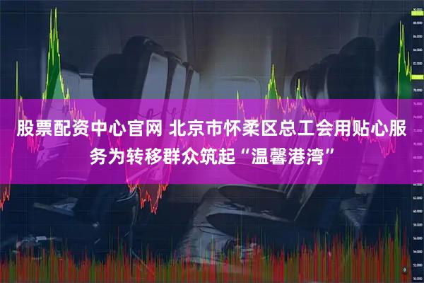 股票配资中心官网 北京市怀柔区总工会用贴心服务为转移群众筑起“温馨港湾”