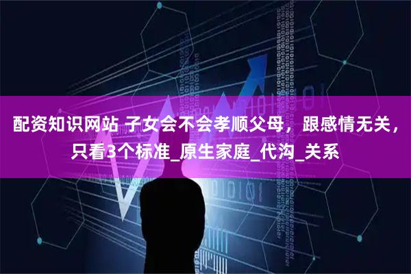 配资知识网站 子女会不会孝顺父母，跟感情无关，只看3个标准_原生家庭_代沟_关系