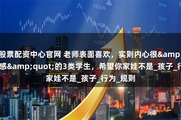 股票配资中心官网 老师表面喜欢，实则内心很&quot;反感&quot;的3类学生，希望你家娃不是_孩子_行为_规则