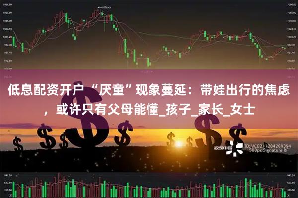 低息配资开户 “厌童”现象蔓延：带娃出行的焦虑，或许只有父母能懂_孩子_家长_女士