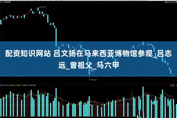 配资知识网站 吕文扬在马来西亚博物馆参观_吕志远_曾祖父_马六甲