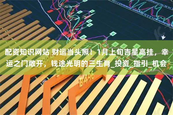 配资知识网站 财运当头照！1月上旬吉星高挂，幸运之门敞开，钱途光明的三生肖_投资_指引_机会
