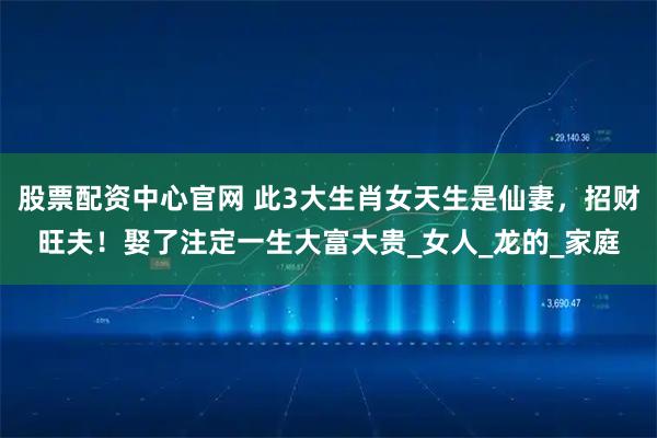 股票配资中心官网 此3大生肖女天生是仙妻，招财旺夫！娶了注定一生大富大贵_女人_龙的_家庭