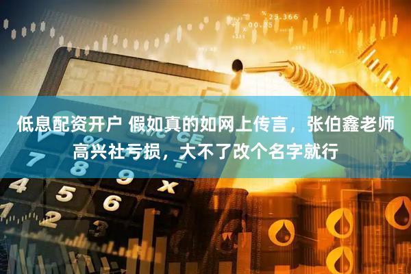 低息配资开户 假如真的如网上传言，张伯鑫老师高兴社亏损，大不了改个名字就行