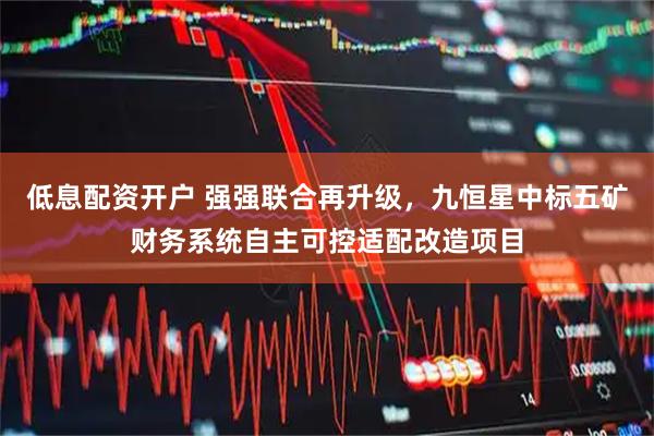 低息配资开户 强强联合再升级，九恒星中标五矿财务系统自主可控适配改造项目