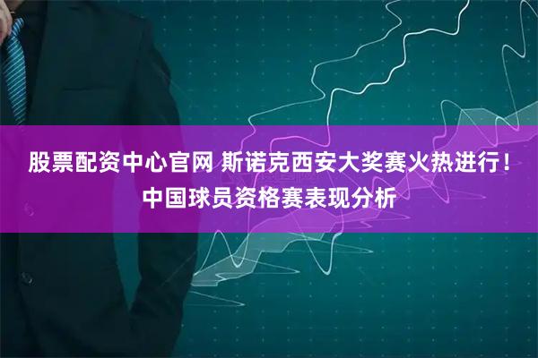 股票配资中心官网 斯诺克西安大奖赛火热进行！中国球员资格赛表现分析