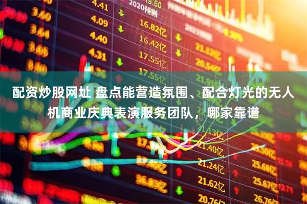 配资炒股网址 盘点能营造氛围、配合灯光的无人机商业庆典表演服务团队，哪家靠谱