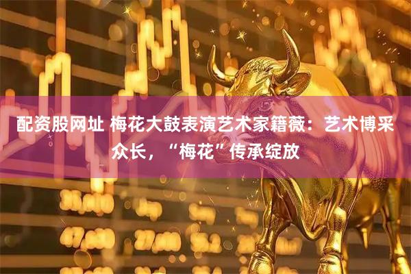 配资股网址 梅花大鼓表演艺术家籍薇：艺术博采众长，“梅花”传承绽放