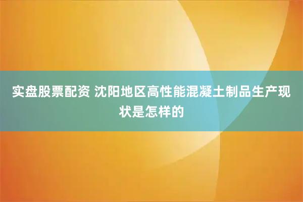 实盘股票配资 沈阳地区高性能混凝土制品生产现状是怎样的