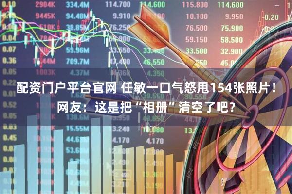 配资门户平台官网 任敏一口气怒甩154张照片！网友：这是把“相册”清空了吧？