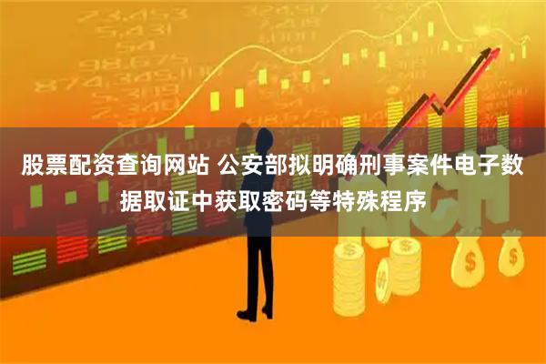 股票配资查询网站 公安部拟明确刑事案件电子数据取证中获取密码等特殊程序